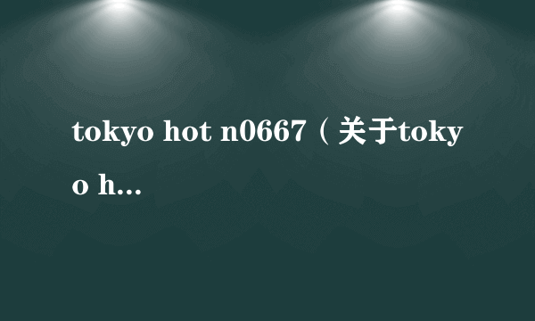 tokyo hot n0667（关于tokyo hot n0667的简介）