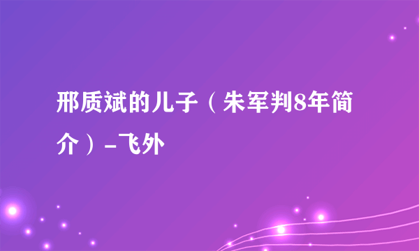 邢质斌的儿子（朱军判8年简介）-飞外