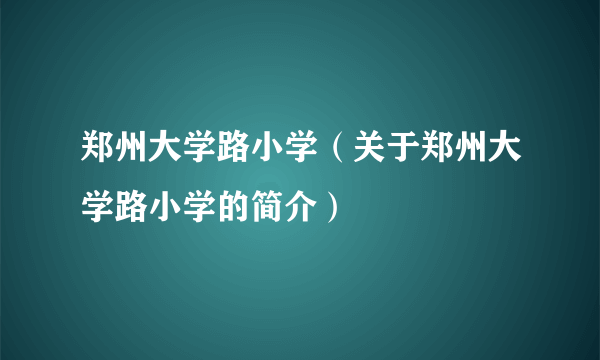 郑州大学路小学（关于郑州大学路小学的简介）