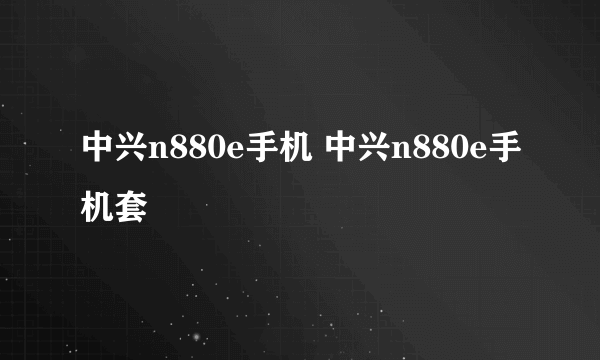 中兴n880e手机 中兴n880e手机套