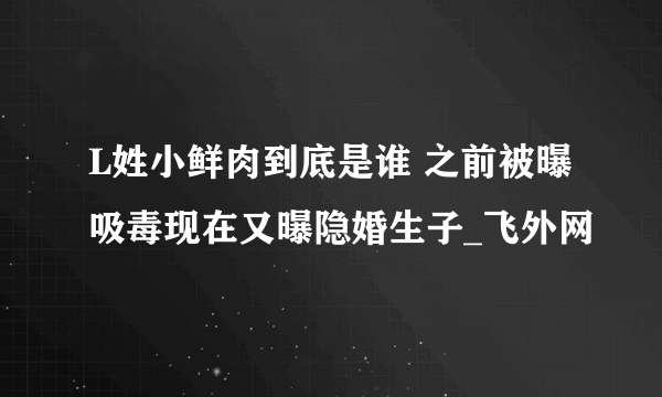 L姓小鲜肉到底是谁 之前被曝吸毒现在又曝隐婚生子_飞外网