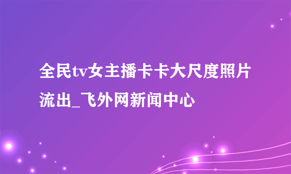 全民tv女主播卡卡大尺度照片流出_飞外网新闻中心