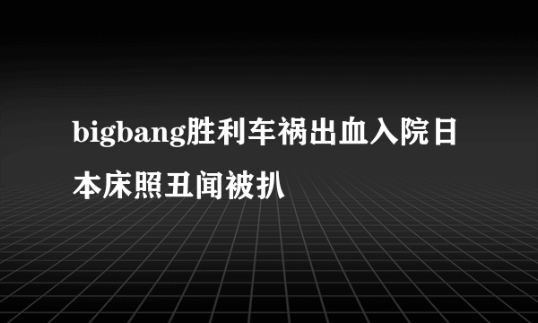 bigbang胜利车祸出血入院日本床照丑闻被扒