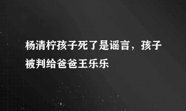 杨清柠孩子死了是谣言，孩子被判给爸爸王乐乐