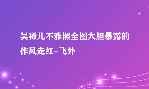 吴稀儿不雅照全图大胆暴露的作风走红-飞外