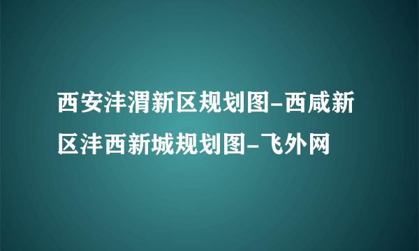 西安沣渭新区规划图-西咸新区沣西新城规划图-飞外网