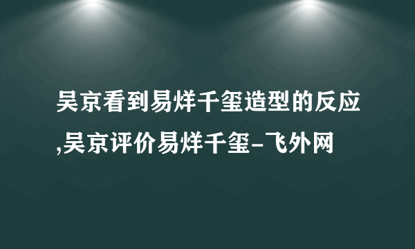 吴京看到易烊千玺造型的反应,吴京评价易烊千玺-飞外网