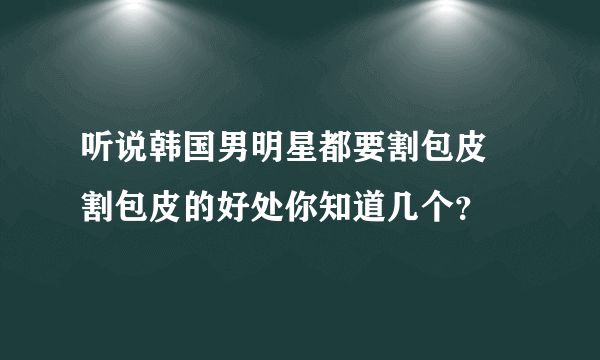 听说韩国男明星都要割包皮  割包皮的好处你知道几个？