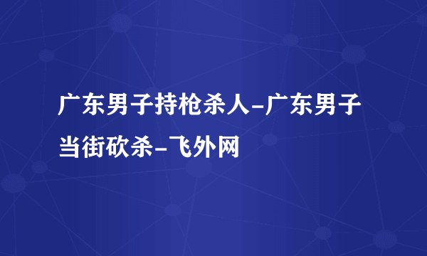 广东男子持枪杀人-广东男子当街砍杀-飞外网