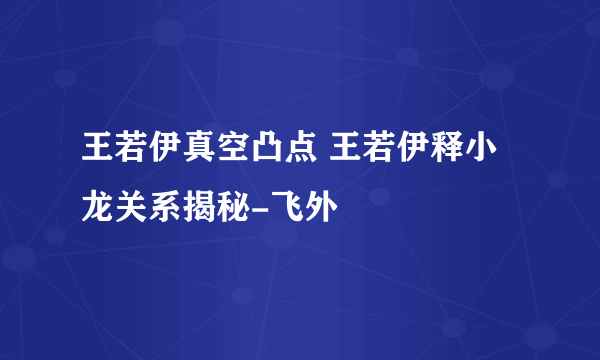 王若伊真空凸点 王若伊释小龙关系揭秘-飞外