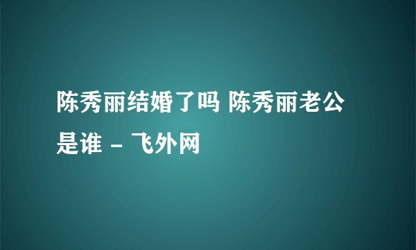 陈秀丽结婚了吗 陈秀丽老公是谁 - 飞外网