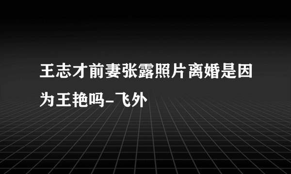 王志才前妻张露照片离婚是因为王艳吗-飞外