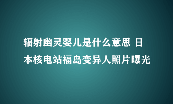 辐射幽灵婴儿是什么意思 日本核电站福岛变异人照片曝光