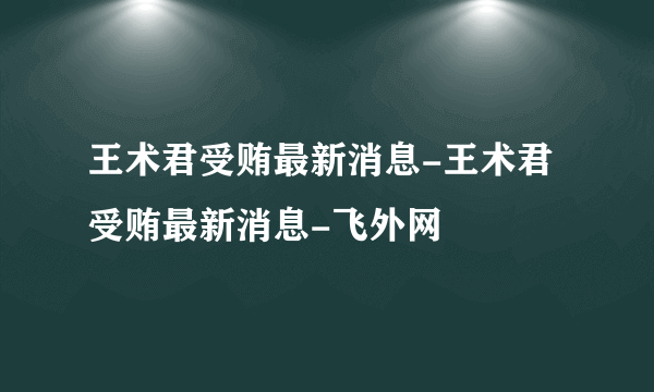 王术君受贿最新消息-王术君受贿最新消息-飞外网