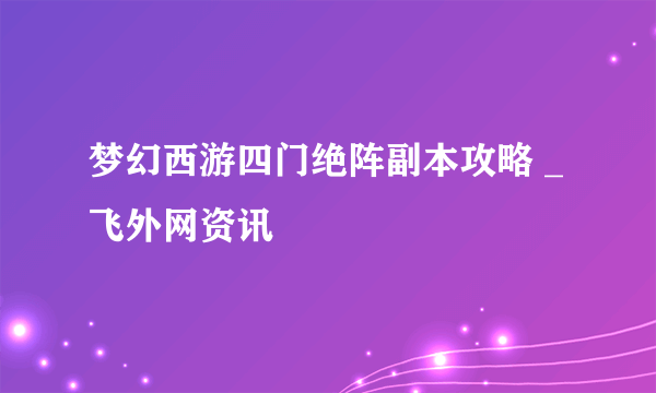 梦幻西游四门绝阵副本攻略 _飞外网资讯