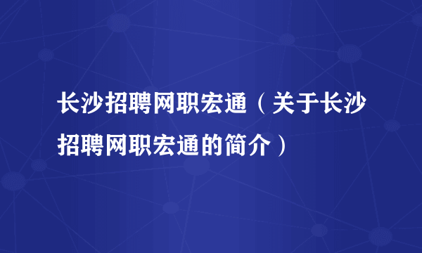 长沙招聘网职宏通（关于长沙招聘网职宏通的简介）