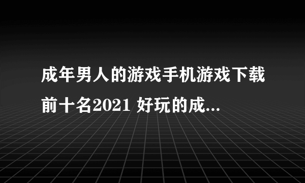 成年男人的游戏手机游戏下载前十名2021 好玩的成年男人的游戏推荐