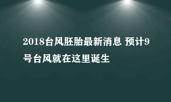 2018台风胚胎最新消息 预计9号台风就在这里诞生