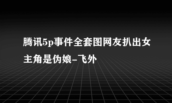 腾讯5p事件全套图网友扒出女主角是伪娘-飞外