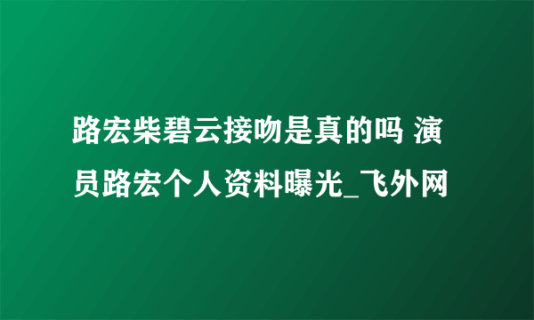 路宏柴碧云接吻是真的吗 演员路宏个人资料曝光_飞外网