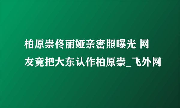 柏原崇佟丽娅亲密照曝光 网友竟把大东认作柏原崇_飞外网