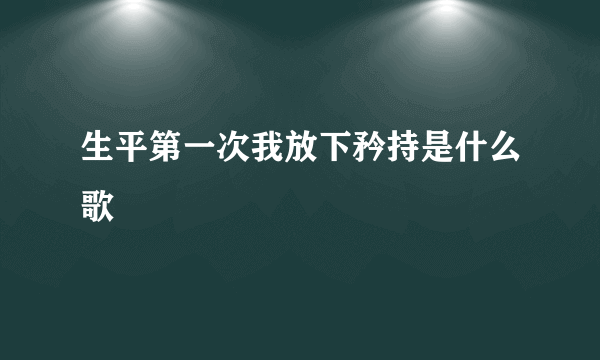 生平第一次我放下矜持是什么歌