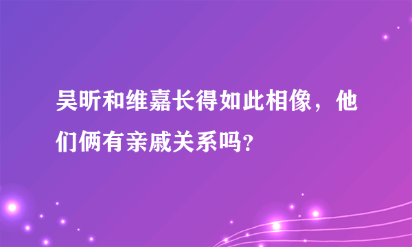 吴昕和维嘉长得如此相像，他们俩有亲戚关系吗？