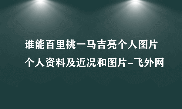 谁能百里挑一马吉亮个人图片个人资料及近况和图片-飞外网