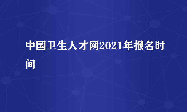 中国卫生人才网2021年报名时间