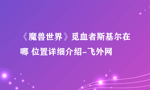 《魔兽世界》觅血者斯基尔在哪 位置详细介绍-飞外网