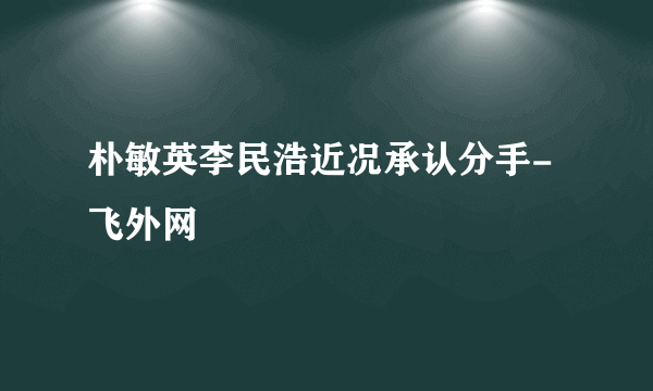 朴敏英李民浩近况承认分手-飞外网