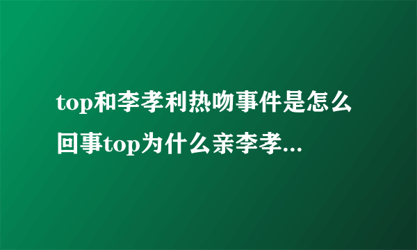 top和李孝利热吻事件是怎么回事top为什么亲李孝利_飞外网