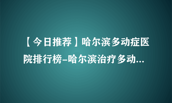 【今日推荐】哈尔滨多动症医院排行榜-哈尔滨治疗多动症的医院