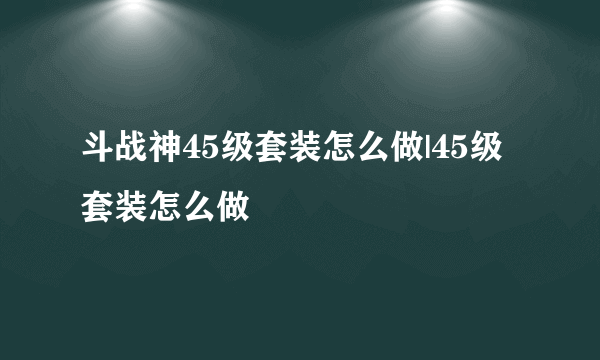 斗战神45级套装怎么做|45级套装怎么做