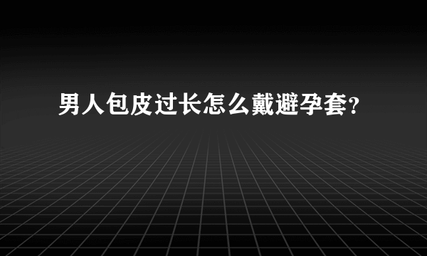 男人包皮过长怎么戴避孕套？