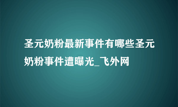 圣元奶粉最新事件有哪些圣元奶粉事件遭曝光_飞外网