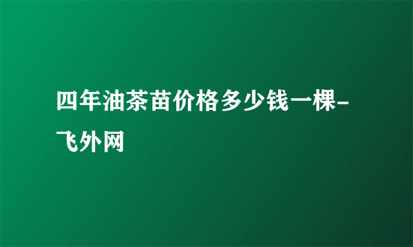 四年油茶苗价格多少钱一棵-飞外网