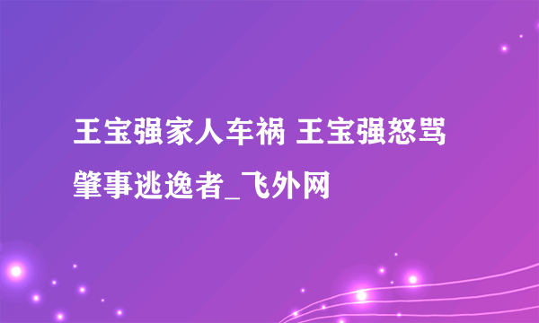 王宝强家人车祸 王宝强怒骂肇事逃逸者_飞外网