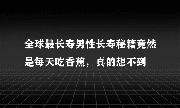 全球最长寿男性长寿秘籍竟然是每天吃香蕉，真的想不到