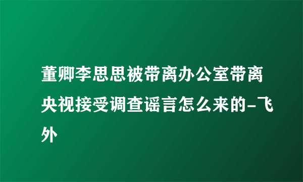 董卿李思思被带离办公室带离央视接受调查谣言怎么来的-飞外