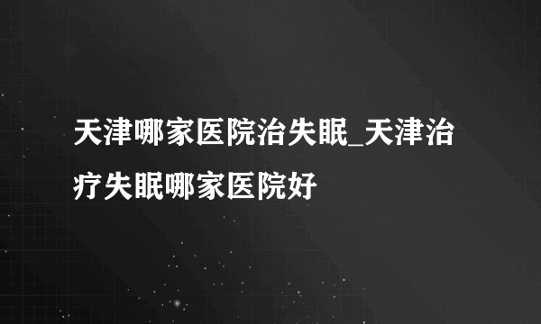 天津哪家医院治失眠_天津治疗失眠哪家医院好