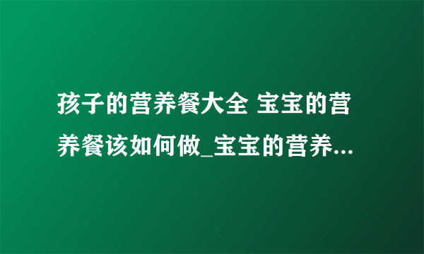 孩子的营养餐大全 宝宝的营养餐该如何做_宝宝的营养餐的做法_4岁宝宝一日三餐营养食谱做法