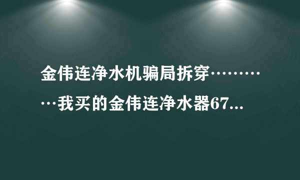 金伟连净水机骗局拆穿…………我买的金伟连净水器6700元，才用一年都不能用了，现在一点效果都没有了