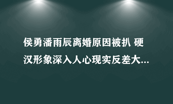 侯勇潘雨辰离婚原因被扒 硬汉形象深入人心现实反差大_飞外网