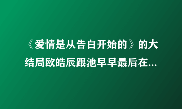 《爱情是从告白开始的》的大结局欧皓辰跟池早早最后在一起了吗？