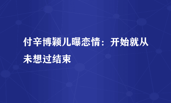 付辛博颖儿曝恋情：开始就从未想过结束