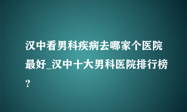 汉中看男科疾病去哪家个医院最好_汉中十大男科医院排行榜？