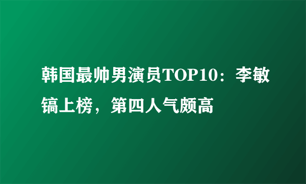 韩国最帅男演员TOP10：李敏镐上榜，第四人气颇高