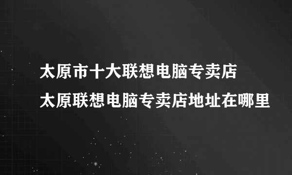 太原市十大联想电脑专卖店 太原联想电脑专卖店地址在哪里