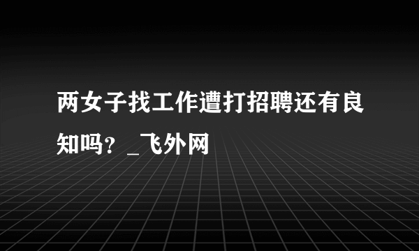 两女子找工作遭打招聘还有良知吗？_飞外网